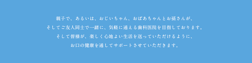 親子で、あるいは、おじいちゃん、おばあちゃんとお孫さんが、そしてご友人同士で一緒に、気軽に通える歯科医院を目指しております。そしてあなたの周りの皆様が、楽しくお過ごしいただけるようにお口の健康を通してサポートさせていただきます。