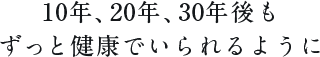 10年、20年、30年後もずっと健康でいられるように